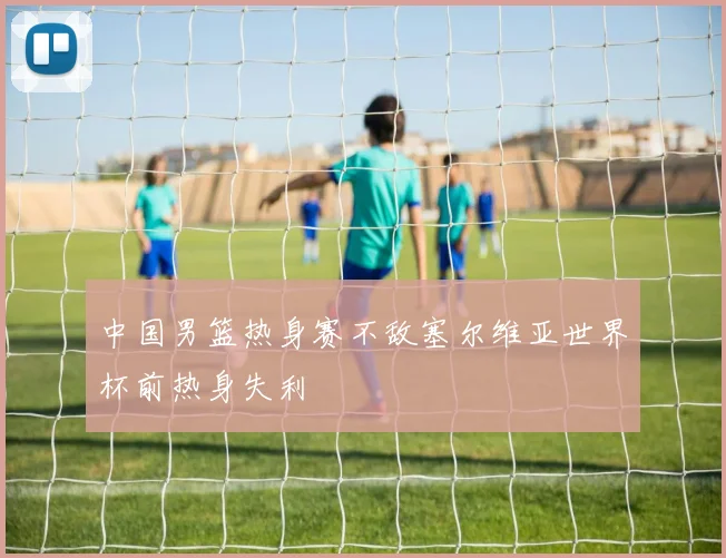 中国男篮热身赛不敌塞尔维亚世界杯前热身失利