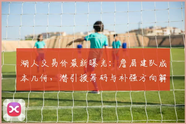 湖人交易价最新曝光：詹眉建队成本几何，潜引援筹码与补强方向解析