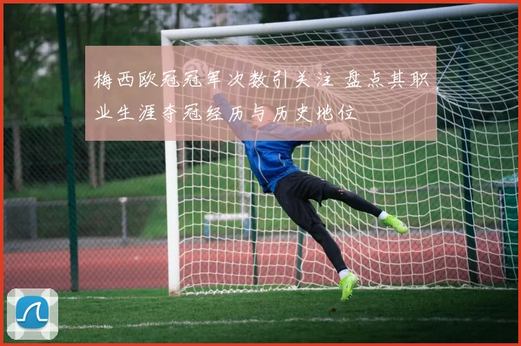 梅西欧冠冠军次数引关注 盘点其职业生涯夺冠经历与历史地位