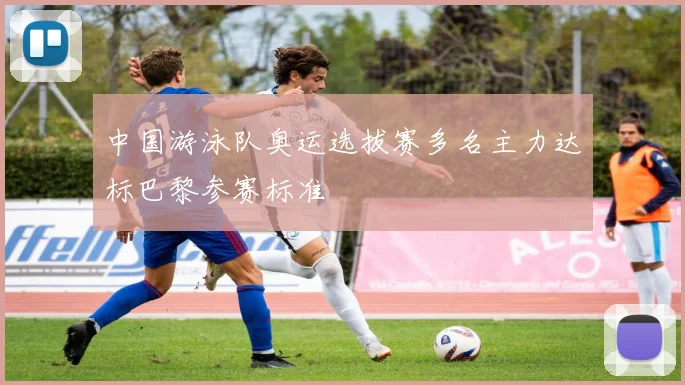 中国游泳队奥运选拔赛多名主力达标巴黎参赛标准