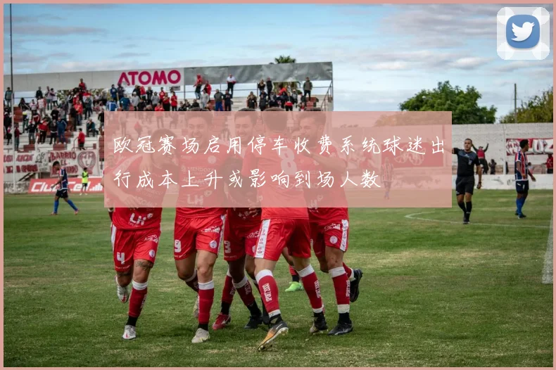 欧冠赛场启用停车收费系统球迷出行成本上升或影响到场人数