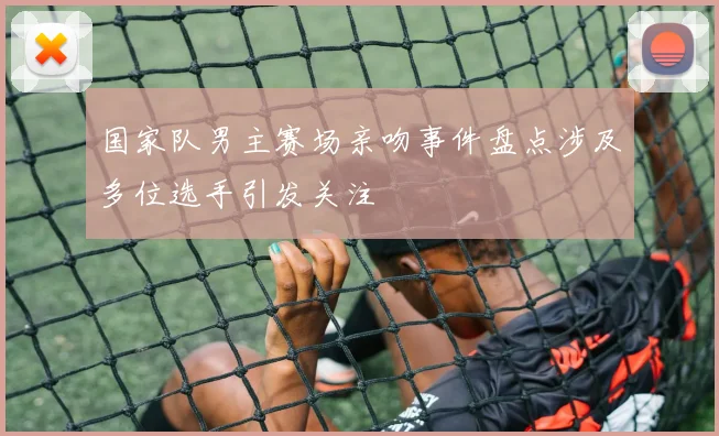 国家队男主赛场亲吻事件盘点涉及多位选手引发关注