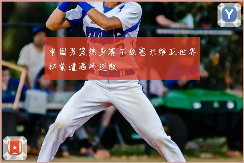 中国男篮热身赛不敌塞尔维亚世界杯前遭遇两连败