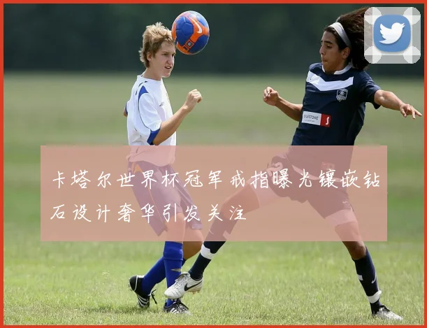 卡塔尔世界杯冠军戒指曝光镶嵌钻石设计奢华引发关注