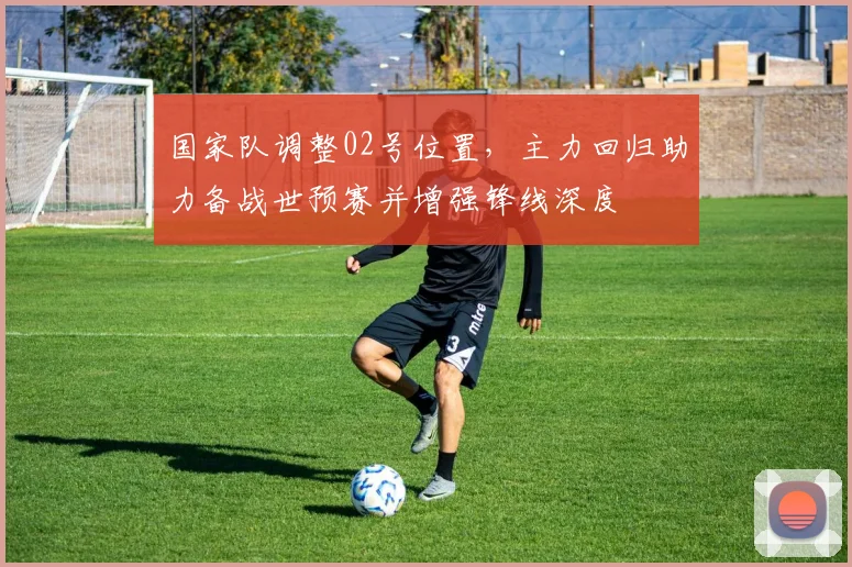 国家队调整02号位置，主力回归助力备战世预赛并增强锋线深度