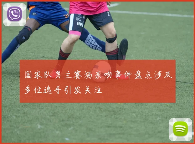 国家队男主赛场亲吻事件盘点涉及多位选手引发关注