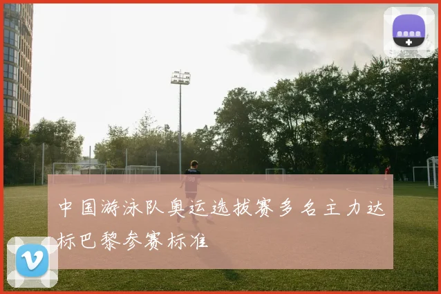 中国游泳队奥运选拔赛多名主力达标巴黎参赛标准