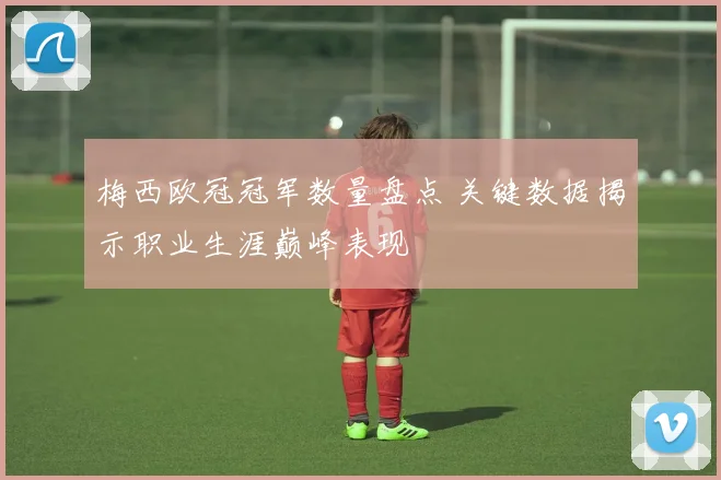 梅西欧冠冠军数量盘点 关键数据揭示职业生涯巅峰表现