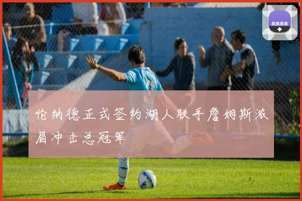 伦纳德正式签约湖人联手詹姆斯浓眉冲击总冠军