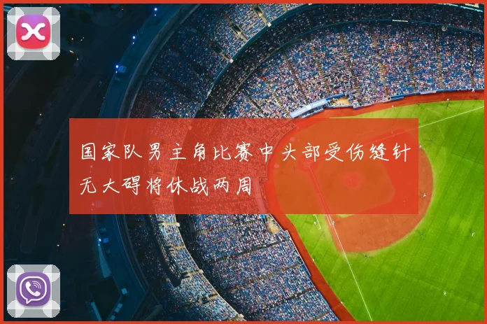 国家队男主角比赛中头部受伤缝针无大碍将休战两周