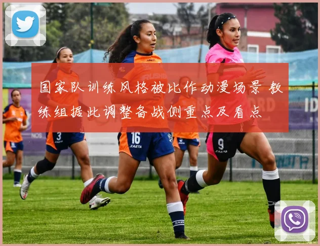 国家队训练风格被比作动漫场景 教练组据此调整备战侧重点及看点