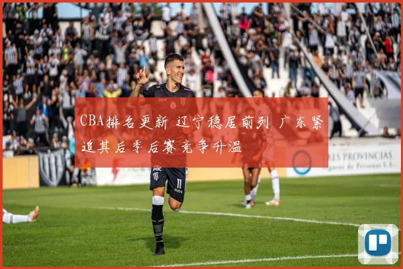 CBA排名更新 辽宁稳居前列 广东紧追其后季后赛竞争升温