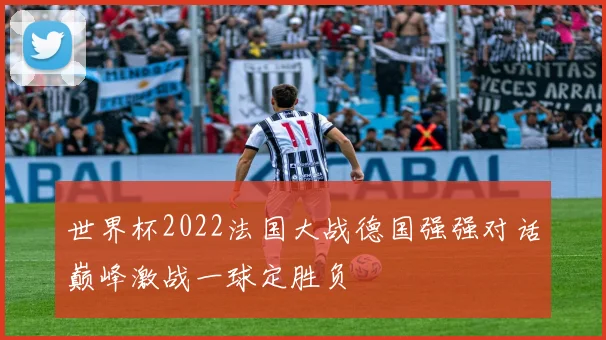 世界杯2022法国大战德国强强对话巅峰激战一球定胜负