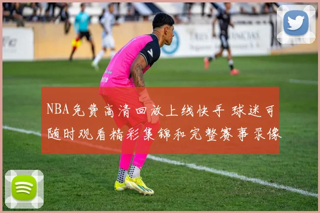 NBA免费高清回放上线快手 球迷可随时观看精彩集锦和完整赛事录像