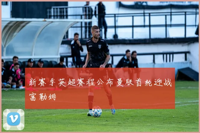 新赛季英超赛程公布曼联首轮迎战富勒姆