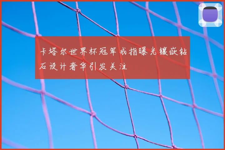 卡塔尔世界杯冠军戒指曝光镶嵌钻石设计奢华引发关注