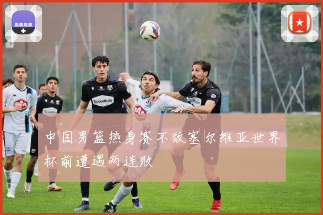 中国男篮热身赛不敌塞尔维亚世界杯前遭遇两连败