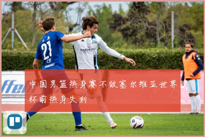 中国男篮热身赛不敌塞尔维亚世界杯前热身失利