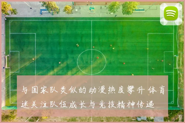 与国家队类似的动漫热度攀升 体育迷关注队伍成长与竞技精神传递