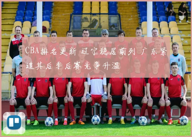 CBA排名更新 辽宁稳居前列 广东紧追其后季后赛竞争升温