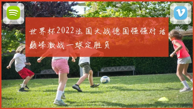 世界杯2022法国大战德国强强对话巅峰激战一球定胜负